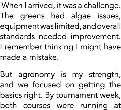  When I arrived, it was a challenge. The greens had algae issues, equipment was limited, and overall standards needed...