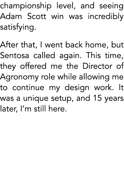 championship level, and seeing Adam Scott win was incredibly satisfying. After that, I went back home, but Sentosa ca...