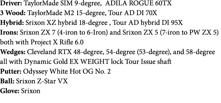 Driver: TaylorMade SIM 9-degree, ADILA ROGUE 60TX 3 Wood: TaylorMade M2 15-degree, Tour AD DI 70X Hybrid: Srixon XZ h   