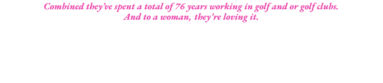 Combined they ve spent a total of 76 years working in golf and or golf clubs  And to a woman, they re loving it 